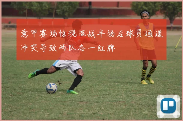 意甲赛场惊现混战半场后球员通道冲突导致两队各一红牌