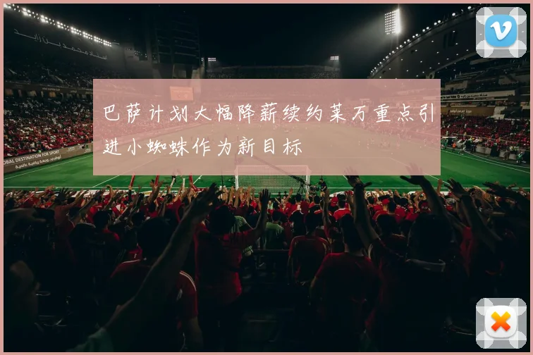 巴萨计划大幅降薪续约莱万重点引进小蜘蛛作为新目标