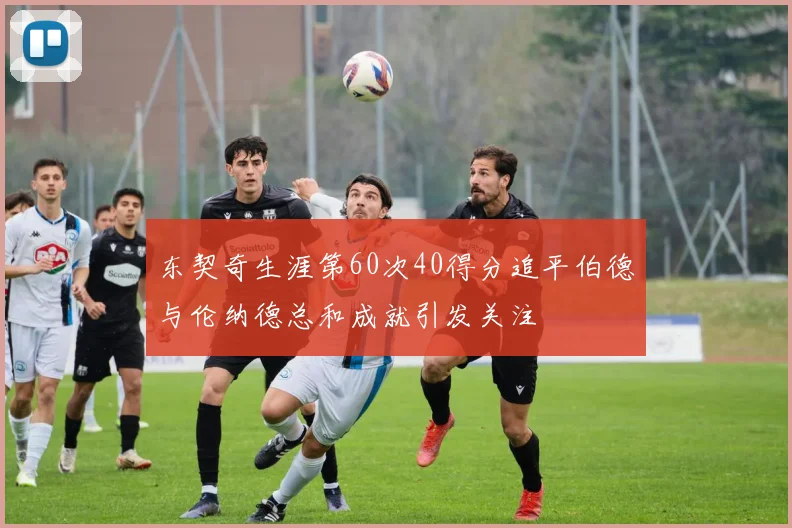 东契奇生涯第60次40得分追平伯德与伦纳德总和成就引发关注