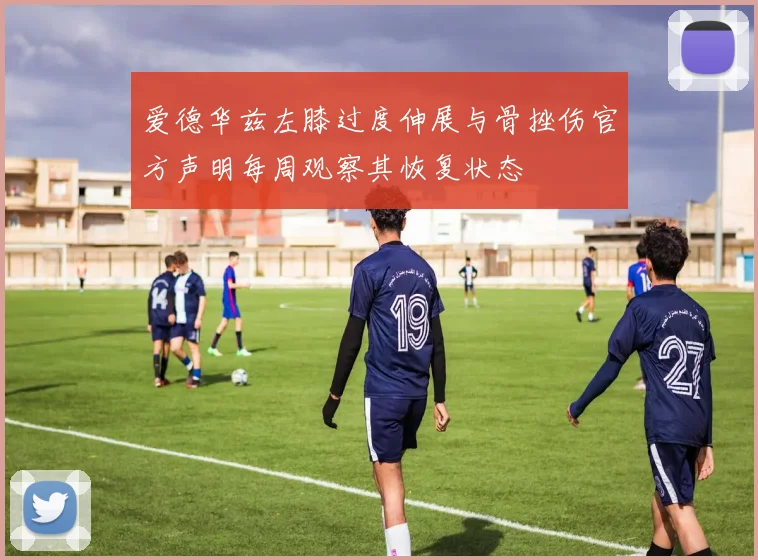 爱德华兹左膝过度伸展与骨挫伤官方声明每周观察其恢复状态