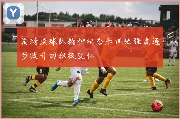 周琦谈球队精神状态和训练强度逐步提升的积极变化